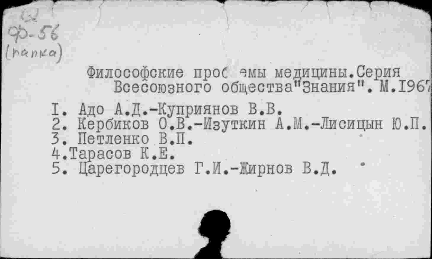 ﻿1.
2.
3.
Философские прос омы медицины.Серия
Всесоюзного общества"3нания’'. М.196'
Адо А.Д.-Куприянов В.В.
Кербиков О.В.-Изуткин А.М.-Лисицын Ю.П.
Петленко В.П.
А.Тарасов К.Е.
5. Царегородцев Г.И.-Жирнов В.Д.